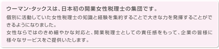 ウーマン・タックスは、日本初の開業女性税理士の集団です。個別に活動していた女性税理士の知識と経験を集約することで大きな力を発揮することができるようになりました。女性ならではのきめ細やかな対応と、開業税理士としての責任感をもって、企業の皆様に様々なサービスをご提供いたします。