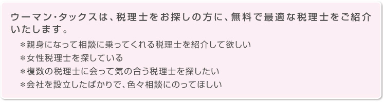 ウーマン・タックスは、税理士をお探しの方に、無料で最適な税理士をご紹介いたします。親身になって相談に乗ってくれる税理士を紹介して欲しい。女性税理士を探している。複数の税理士に会って気の合う税理士を探したい。会社を設立したばかりで、色々相談にのってほしい。