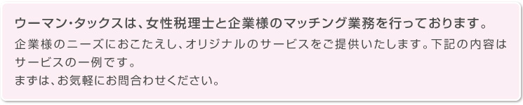 ウーマン・タックスは、女性税理士と企業様のマッチング業務を行っております。企業様のニーズにおこたえし、オリジナルのサービスをご提供いたします。下記の内容はサービスの一例です。まずは、お気軽にお問合わせください。