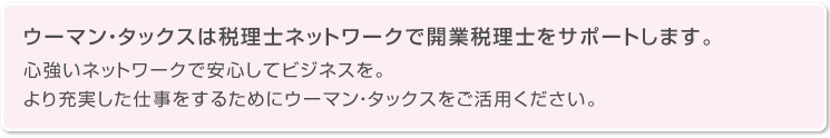 ウーマン・タックスは税理士ネットワークで開業税理士をサポートします。心強いネットワークで安心してビジネスを。より充実した仕事をするためにウーマン・タックスをご活用ください。